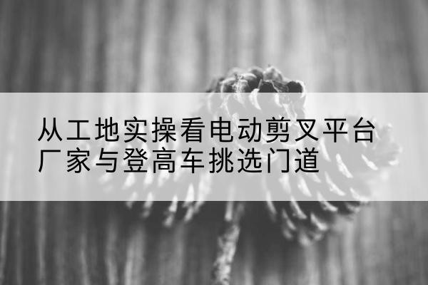 若尔盖电动剪叉升降平台厂家-从工地实操看电动剪叉平台厂家与登高车挑选门道