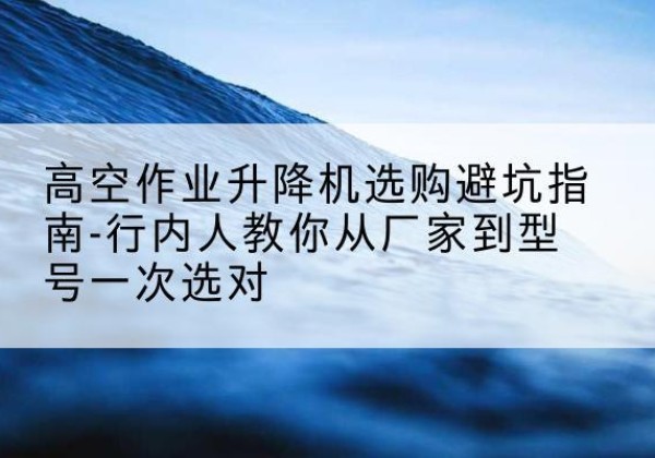 若尔盖升降平台厂家-高空作业升降机选购避坑指南-行内人教你从厂家到型号一次选对