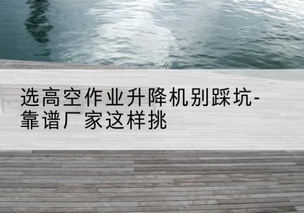 若尔盖剪叉式升降机厂家-选高空作业升降机别踩坑-靠谱厂家这样挑