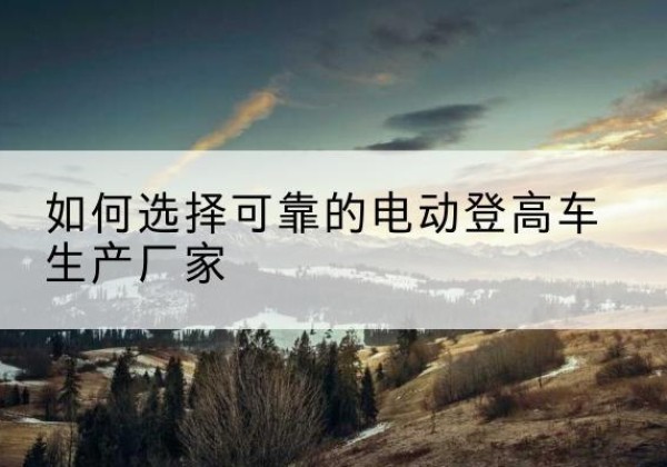 若尔盖电动登高车厂家-如何选择可靠的电动登高车生产厂家