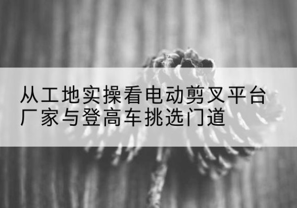 若尔盖电动剪叉升降平台厂家-从工地实操看电动剪叉平台厂家与登高车挑选门道